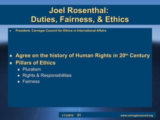 Joel Rosenthal:  Duties, Fairness, & Ethics President, Carnegie Council for Ethics in International Affairs Agree on the history of Human Rights in 20 th  Century Pillars of Ethics Pluralism Rights & Responsibilities Fairness 