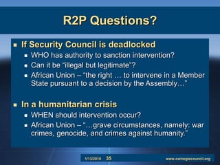 R2P Questions? If Security Council is deadlocked WHO has authority to sanction intervention? Can it be “illegal but legitimate”? African Union – “the right … to intervene in a Member State pursuant to a decision by the Assembly…” In a humanitarian crisis WHEN should intervention occur? African Union – “…grave circumstances, namely: war crimes, genocide, and crimes against humanity.” 