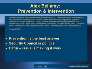 Alex Bellamy:  Prevention & Intervention Professor of peace and conflict studies at the University of Queensland; books include  Kosovo and International Society  (2002),  Security Communities and Their Neighbours: Regional Fortresses or Global Integrators?  (2004),  Understanding Peacekeeping  (edited with Paul D. Williams and Stuart Griffin, 2004),  International Society and Its Critics  (editor, 2004),  Just Wars: From Cicero to Iraq  (2006),  Fighting Terror: Ethical Dilemmas  (2008), and  Responsibility to Protect  (2009).   Prevention is the best answer Security Council is politics Dafur – issue is making it work 