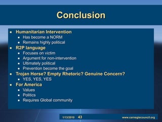 Conclusion Humanitarian Intervention Has become a NORM Remains highly political R2P language Focuses on victim Argument for non-intervention Ultimately political Prevention become the goal Trojan Horse? Empty Rhetoric? Genuine Concern? YES, YES, YES  For America Values Politics Requires Global community 