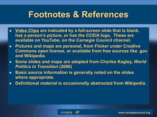Footnotes & References Video Clips  are indicated by a full-screen slide that is blank, has a person’s picture, or has the CCEIA logo.  These are available on YouTube, on the Carnegie Council channel. Pictures and maps are personal, from Flicker under Creative Commons open license, or available from free sources like .gov and Wikipedia. Some slides and maps are adapted from Charles Kegley,  World Politics in Transition  (2006) Basic source information is generally noted on the slides where appropriate. Definitional material is occasionally abstracted from Wikipedia.  