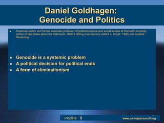 Daniel Goldhagen:  Genocide and Politics American author and former associate professor of political science and social studies at Harvard University, author of two books about the Holocaust,  Hitler's Willing Executioners  (Alfred A. Knopf, 1996) and  A Moral Reckoning   Genocide is a systemic problem A political decision for political ends A form of eliminationism 