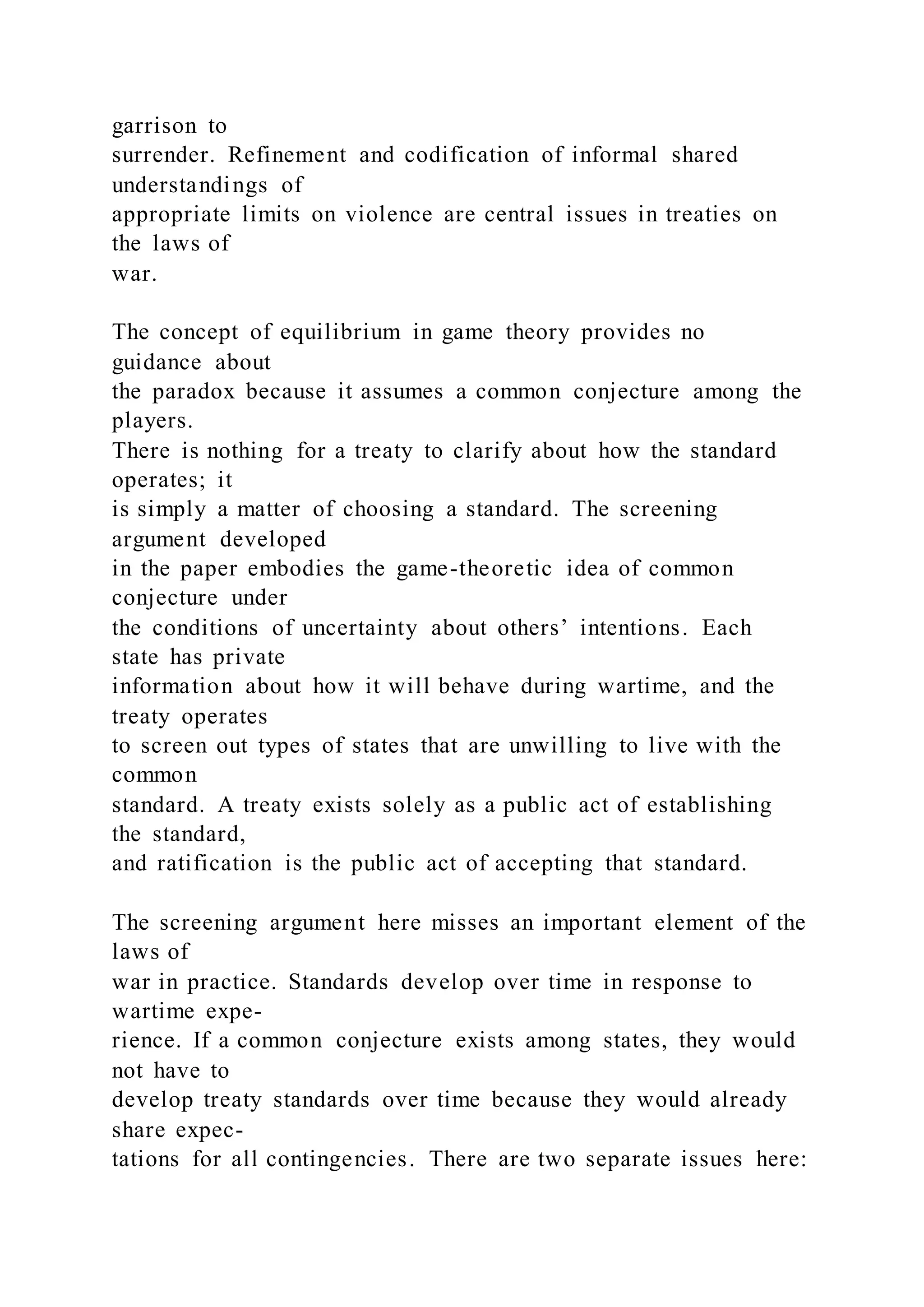 garrison to
surrender. Refinement and codification of informal shared
understandings of
appropriate limits on violence are central issues in treaties on
the laws of
war.
The concept of equilibrium in game theory provides no
guidance about
the paradox because it assumes a common conjecture among the
players.
There is nothing for a treaty to clarify about how the standard
operates; it
is simply a matter of choosing a standard. The screening
argument developed
in the paper embodies the game-theoretic idea of common
conjecture under
the conditions of uncertainty about others’ intentions. Each
state has private
information about how it will behave during wartime, and the
treaty operates
to screen out types of states that are unwilling to live with the
common
standard. A treaty exists solely as a public act of establishing
the standard,
and ratification is the public act of accepting that standard.
The screening argument here misses an important element of the
laws of
war in practice. Standards develop over time in response to
wartime expe-
rience. If a common conjecture exists among states, they would
not have to
develop treaty standards over time because they would already
share expec-
tations for all contingencies. There are two separate issues here:
 
