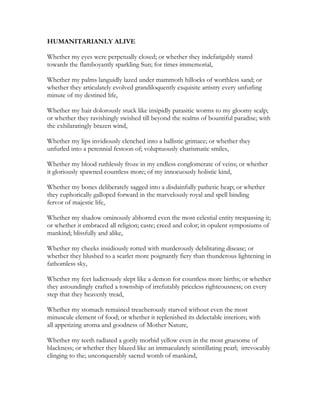 HUMANITARIANLY ALIVE
Whether my eyes were perpetually closed; or whether they indefatigably stared
towards the flamboyantly sparkling Sun; for times immemorial,
Whether my palms languidly lazed under mammoth hillocks of worthless sand; or
whether they articulately evolved grandiloquently exquisite artistry every unfurling
minute of my destined life,
Whether my hair dolorously stuck like insipidly parasitic worms to my gloomy scalp;
or whether they ravishingly swished till beyond the realms of bountiful paradise; with
the exhilaratingly brazen wind,
Whether my lips invidiously clenched into a ballistic grimace; or whether they
unfurled into a perennial festoon of; voluptuously charismatic smiles,
Whether my blood ruthlessly froze in my endless conglomerate of veins; or whether
it gloriously spawned countless more; of my innocuously holistic kind,
Whether my bones deliberately sagged into a disdainfully pathetic heap; or whether
they euphorically galloped forward in the marvelously royal and spell binding
fervor of majestic life,
Whether my shadow ominously abhorred even the most celestial entity trespassing it;
or whether it embraced all religion; caste; creed and color; in opulent symposiums of
mankind; blissfully and alike,
Whether my cheeks insidiously rotted with murderously debilitating disease; or
whether they blushed to a scarlet more poignantly fiery than thunderous lightening in
fathomless sky,
Whether my feet ludicrously slept like a demon for countless more births; or whether
they astoundingly crafted a township of irrefutably priceless righteousness; on every
step that they heavenly tread,
Whether my stomach remained treacherously starved without even the most
minuscule element of food; or whether it replenished its delectable interiors; with
all appetizing aroma and goodness of Mother Nature,
Whether my teeth radiated a gorily morbid yellow even in the most gruesome of
blackness; or whether they blazed like an immaculately scintillating pearl; irrevocably
clinging to the; unconquerably sacred womb of mankind,
 