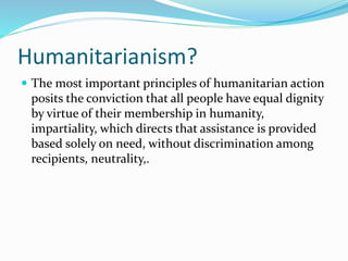Humanitarianism?
 The most important principles of humanitarian action
posits the conviction that all people have equal dignity
by virtue of their membership in humanity,
impartiality, which directs that assistance is provided
based solely on need, without discrimination among
recipients, neutrality,.
 