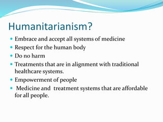 Humanitarianism?
 Embrace and accept all systems of medicine
 Respect for the human body
 Do no harm
 Treatments that are in alignment with traditional
healthcare systems.
 Empowerment of people
 Medicine and treatment systems that are affordable
for all people.
 