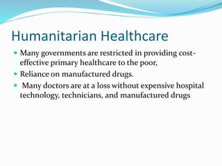 Humanitarian Healthcare
 Many governments are restricted in providing cost-
effective primary healthcare to the poor,
 Reliance on manufactured drugs.
 Many doctors are at a loss without expensive hospital
technology, technicians, and manufactured drugs
 