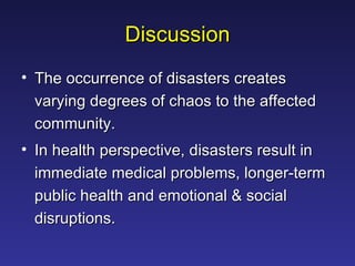 Discussion The occurrence of disasters creates varying degrees of chaos to the affected community.  In health perspective, disasters result in immediate medical problems, longer-term public health and emotional & social disruptions.  