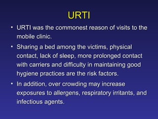 URTI URTI was the commonest reason of visits to the mobile clinic. Sharing a bed among the victims, physical contact, lack of sleep, more prolonged contact with carriers and difficulty in maintaining good hygiene practices are the risk factors.  In addition, over crowding may increase exposures to allergens, respiratory irritants, and infectious agents.  