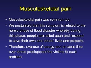 Musculoskeletal pain Musculoskeletal pain was common too.  We postulated that this symptom is related to the heroic phase of flood disaster whereby during this phase, people are called upon and respond to save their own and others’ lives and property.  Therefore, overuse of energy and at same time over stress predisposed the victims to such problem. 