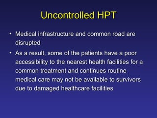 Uncontrolled HPT Medical infrastructure and common road are disrupted  As a result, some of the patients have a poor accessibility to the nearest health facilities for a common treatment and continues routine medical care may not be available to survivors due to damaged healthcare facilities  
