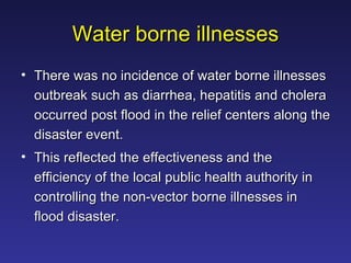 Water borne illnesses There was no incidence of water borne illnesses outbreak such as diarrhea, hepatitis and cholera occurred post flood in the relief centers along the disaster event.  This reflected the effectiveness and the efficiency of the local public health authority in controlling the non-vector borne illnesses in flood disaster.  
