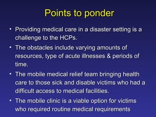 Points to ponder Providing medical care in a disaster setting is a challenge to the HCPs.  The obstacles include varying amounts of resources, type of acute illnesses & periods of time.  The mobile medical relief team bringing health care to those sick and disable victims who had a difficult access to medical facilities.  The mobile clinic is a viable option for victims who required routine medical requirements  
