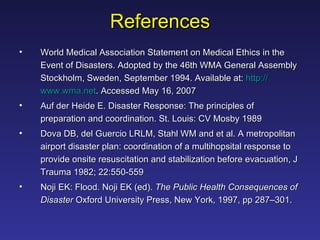 References World Medical Association Statement on Medical Ethics in the Event of Disasters. Adopted by the 46th WMA General Assembly Stockholm, Sweden, September 1994. Available at:  http:// www.wma.net . Accessed May 16, 2007 Auf der Heide E. Disaster Response: The principles of preparation and coordination. St. Louis: CV Mosby 1989 Dova DB, del Guercio LRLM, Stahl WM and et al. A metropolitan airport disaster plan: coordination of a multihopsital response to provide onsite resuscitation and stabilization before evacuation, J Trauma 1982; 22:550-559 Noji EK: Flood. Noji EK (ed).  The Public Health Consequences of Disaster  Oxford University Press, New York, 1997, pp 287–301. 