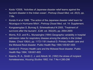 Koido Y2005, ‘Activities of Japanese disaster relief teams against the tsunami disaster in the Indian ocean’,  Prehosp Disast Med , vol. 20(3), pp. 118s. Kondo H et al 1999, ‘The action of the Japanese disaster relief team for Nicaragua in Hurricane Mitch’,  Prehosp   Disast Med , vol. 14: Supplement. Kongsaengdao S, Bunnag S, Siriwiwattnakul N 2005, ‘Treatment of survivors after the tsunami’,  EJM , vol. 352(25), pp. 2654-2655  Morris, R.D. and R.L. Munasinghe (1994) Geographic variability in hospital admission rates for respiratory disease among the elderly in the United States.  Chest  106(4), pp. 1172-1181.Axelrod D. Primary Health care and the Midwest flood disaster. Public Health Rep 1994;109:601-605 Axelrod D. Primary Health care and the Midwest flood disaster. Public Health Rep 1994; 109:601-605 Kearns, R. A., Smith C. J. and Abbott, M. (1992) the stress of incipient homelessness,  Housing Studies  1992; Vol. 7 No 4 280-298 