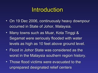 Introduction On 19 Dec 2006, continuously heavy downpour occurred in State of Johor, Malaysia. Many towns such as Muar, Kota Tinggi & Segamat were seriously flooded with water levels as high as 10 feet above ground level.  Flood in Johor State was considered as the worst in the Malaysia southern region history.  Those flood victims were evacuated to the unprepared designated relief centers  