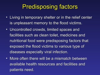 Predisposing factors Living in temporary shelter or in the relief center is unpleasant memory to the flood victims.  Uncontrolled crowds, limited spaces and facilities such as clean toilet, medicines and nutritional food were predisposing factors that exposed the flood victims to various type of diseases especially viral infection.  More often there will be a mismatch between available health resources and facilities and patients need. 