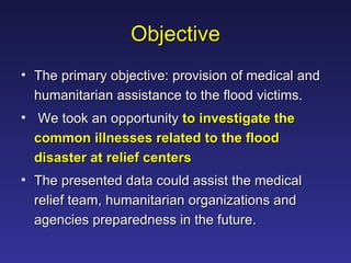 Objective The primary objective: provision of medical and humanitarian assistance to the flood victims. We took an opportunity  to investigate the common illnesses related to the flood disaster at relief centers The presented data could assist the medical relief team, humanitarian organizations and agencies preparedness in the future. 