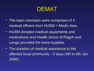 DEMAT The team members were comprised of 4 medical officers from HUSM + Medic Asia.  HUSM donated medical equipments and medications and Health clinics of Pagoh and Lenga provided the extra supplies.  The duration of medical assistance to the affected local community - 5 days (4th to 6th Jan 2006).  