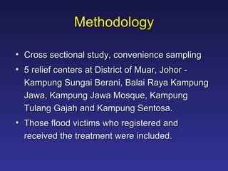 Methodology Cross sectional study, convenience sampling 5 relief centers at District of Muar, Johor - Kampung Sungai Berani, Balai Raya Kampung Jawa, Kampung Jawa Mosque, Kampung Tulang Gajah and Kampung Sentosa.  Those flood victims who registered and received the treatment were included. 