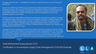 Asad Mohammed Asaduzzaman FCILT
Certification in Humanitarian Supply Chain Management (CHSCM) Graduate
“It’s better late than never - I completed my CHSCM in early 2015 but am only now writing this
testimonial.
As soon as I started my CHSCM course, I found huge a distinction between an academic and a
professional study. In the course of CHSCM study, I enjoyed the freedom of freethinking vis-à-vis
humanitarian supply chain strategy, planning and configuration, operations and evaluation. It’s
mentionable that all the outcomes of thinking were well acknowledged by the tutor and
adequate guidance was provided.
CHSCM course has undoubtedly broadened my perspective, enhanced my capability to analyze
humanitarian supply chains from end to end, and increased my ability to configure supply chains
in a variety of contexts. Notably, after successful completion of CHSCM, I led supply chain for
Oxfam, Save the Children International and International Medical Corps in Nepal, Iraq and
Nigeria. I was also awarded with FCILT (Fellow, Chartered Institute of Logistics and Transport, UK),
the highest tier of license of its type.
I managed to fund 4 logisticians from Save the Children International, Nepal for the CHL course
and 2 of my senior team members were awarded with CMILT membership from CILT UK through
my endorsement. I always recommend people to do CHL or CHSCM course. I did my thesis on
Promoting Local Market for Sustainable Supply Chain Solutions not for the sake of doing my
thesis but did as a believer and I have been an advocate of promotion of local market capacity as
a core commitment.”
 