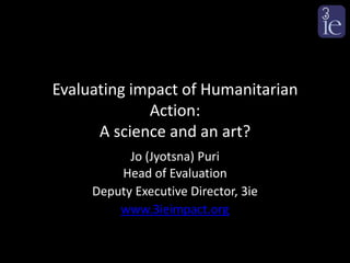 Evaluating impact of Humanitarian
             Action:
      A science and an art?
           Jo (Jyotsna) Puri
         Head of Evaluation
     Deputy Executive Director, 3ie
         www.3ieimpact.org
 