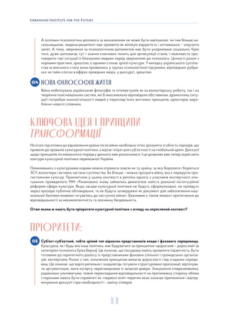 11
А оскільки психологічна допомога за визначенням не може бути нав’язаною, чи тим більше на-
сильницькою, людина-реципієнт має проявити як мінімум відкритість і оптимально – озвучити
запит. А тому, звернення за психологічною допомогою має бути унормоване соціально. Крім
того, дуже допомагає тут і знання ключових понять для артикуляції станів, і можливість про-
говорити такі ситуації із близькими людьми перед зверненням до психолога. Цінності разом з
нормами практики, зрештою, є одними з ознак зрілої культури. У випадку українського суспіль-
ства за воєнного стану вони проявились у групах психологічної підтримки, відповідних рубри-
ках чи тайм-слотах в ефірах провідних медіа, у дискурсі, зрештою.
НОВА ФІЛОСОФІЯ ЖИТТЯ
Війна мобілізувала український філософів та інтелектуалів як на волонтерську роботу, так і на
творення пояснювальних систем, які б максимально відповідали обставинам, драматизму ситу-
ації і потребам значної кількості людей у перегляді їхніх життєвих принципів, орієнтирів, виро-
бленні нового словника.
КЛЮЧОВА ІДЕЯ І ПРИНЦИПИ
ТРАНСФОРМАЦІЇ
На етапі підготовки до відновлення країни після війни необхідно чітко зрозуміти згубність підходів, що
привели до провалів культурної політики, а відтак і втрат для суб`єктності на глобальній арені. Дискусії
щодо принципів післявоєнного порядку денного вже розпочалися. І це дозволяє вже тепер окреслити
контури культурної політики переможної України.
Помилившись з культурними кодами можна отримати зовсім не ту країну, за яку боролися і борються
ЗСУ, волонтери і активна частина суспільства. Ба більше – можна програти війну, яка є передусім про-
тистоянням культур. Прикметною у цьому контексті є репліка одного з учасників експертного опи-
тування, проведеного УІМ: «Ризиковано знову займатись демагогією замість реальної інституційної
реформи сфери культури. Якщо засади культурної політики не будуть сформульовані, не пройдуть
через прозоре публічне обговорення, та не будуть затверджені як документ для забезпечення наці-
ональної безпеки можемо готуватись до наступної війни». Важливим є також момент притягнення до
відповідальності за некомпетентність та злочинну бездіяльність.
Отже якими ж мають бути пріоритети культурної політики з огляду на окреслений контекст?
ПРІОРИТЕТИ:
Суб’єкт-суб’єктний, тобто зрілий тип відносин представників влади і фахового середовища.
Культурна, як і будь яка інша політика, має будуватися за принципом «дорослий – дорослий» (в
категоріях психолога Еріка Берна). Це означає, що посадовці мають проявляти підзвітність, бути
готовими до паритетного діалогу із представниками фахових спільнот і громадських організа-
цій, експертами. Разом з тим, означений принципам вимагає дорослості і від згаданих середо-
вищ. Це означає, що варто ретельно і заздалегідь готувати структуровані пропозиції, відточува-
ти аргументацію, мати когорту переговорників із запасом довіри. Знецінення співрозмовника,
радикальні ультиматуми, повне перекладання відповідальності на протилежну сторону обома
сторонами мають бути сприйняті як «червоні лінії» перетин яких означає припинення і відтер-
мінування дискусії і при необхідності – заміну спікерів.
08
01
 
