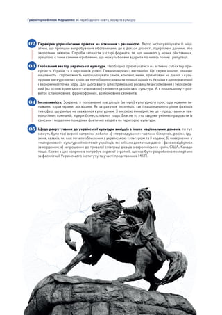 12
Гуманітарний план Маршалла: як перебудувати освіту, науку та культуру
Перевірка управлінських практик на зіткнення з реальністю. Варто інституалізувати ті ініці-
ативи, що пройшли випробування обставинами, де є докази дієвості, підкріплені даними, або
зворотним зв’язком. Спроби запхнути у старі формати, те, що виникло у нових обставинах,
зрештою, є тими самими «граблями», що можуть боляче вдарити по чиїйсь голові і репутації.
Глобальний вектор української культури. Необхідно орієнтуватися на активну суб’єктну при-
сутність України та її виразників у світі. Певною мірою – експансію. Це, серед іншого, означає
націленість і спроможність напрацьовувати сенси, контент, меми, орієнтовані на діалог з куль-
турним дискурсом тих країн, де потрібно посилювати позиції і цінність України з дипломатичної
і економічної точки зору. Для цього варто цілеспрямовано розвивати англомовний і тюркомов-
ний (на основі кримського-татарського) сегменти української культури. А в подальшому – роз-
виток іспаномовних, франкофонних, арабомовних сегментів.
Інклюзивність. Зокрема, у поповненні лав дієвців (акторів) культурного простору новими ти-
пажами, характерами, досвідами. Як за рахунок іноземців, так і національного рівня фахівців
тих сфер, що раніше не вважалися культурним. З високою ймовірністю це – представники тех-
нологічних компаній, лідери бізнес-спільнот тощо. Власне ті, хто завдяки умінню працювати із
сенсами і моделями поведінки фактично входять на територію культури.
Щодо рекрутування до української культури вихідців з інших національних доменів, то тут
можуть бути такі окремі напрямки роботи: а) «перекодування» частини білорусів, росіян, гру-
зинів, казахів, які вже почали зближення з українською культурою та її кодами; б) повернення у
«материковий» культурний контекст українців, які виїхали достатньо давно і фахово відбулися
за кордоном; в) запрошення до тривалої співпраці дієвців з європейських країн, США, Канади
тощо. Кожен з цих напрямків потребує окремої стратегії, що має бути розроблена експертами
за фасилітації Українського інституту та участі представників МКіП.
02
03
04
05
 