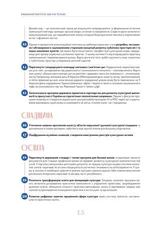 15
Дизайн-код — це комплексний підхід до візуального впорядкування та формування естетики
зовнішнього вигляду громади, органів влади, установ та підприємств. Сюди ж варто включити і
комунікаційний код, що передбачатиме заміну складної бюрократичної лексики у нормативних
актах і офіційних листах.
Одним із пріоритетів комунікаційної політики на найближчі роки має стати розробка, тестуван-
ня і обговорення із зацікавленими сторонами концепції розвитку публічних просторів міст та
інших населених пунктів. Це мають бути місця пам’яті, маніфестації культурних кодів, середо-
вища для прояву корисних суспільних практик. У цьому контексті слід впорядкувати практику
найменування і перейменування вулиць. Варто досягати того, щоби сукупність назв, семантика
у публічному просторі утворювала цілісний наратив.
Переглянути і впорядкувати календар святкових і пам’ятних дат. Кардинальне переосмислив-
ши усіх свят, успадкованих від радянського і колоніального минулого – ключова вимога. Варто
при цьому і збалансувати вихідні дні на релігійні і державні свята (по можливості - оптимізував-
ши їх). Наприклад, вихідний день 8 березня (Міжнародний день захисту жінок, ідеологізований,
а потім зведений до дня, коли жінкам дарують подарунки) цілком може бути перенесено на 9
березня (день народження Тараса Шевченка, образ і творчість якого є основою національного
міфу, актуалізованого під час Революції Гідності і війни з рф).
Започаткувати програми державно-приватного партнерства для розвитку культурної дипло-
матії та присутності України на стратегічних геополітичних напрямках. Одним із фокусом про-
грами може бути створення українських центрів (хабів) під егідою УІ та МЗС через які з аудито-
ріями відповідних країн можуть взаємодіяти як митці, інтелектуали, так і підприємці.
СПАДЩИНА
Уточнення наявних протоколів захисту об’єктів нерухомої і рухомої культурної спадщини та
доповнення їх новим досвідом, набутим у ході протистояння російському вторгненню.
Оцифрування музейних колекцій, створення електронних реєстрів культурних активів.
ОСВІТА
Переглянути державний стандарт і типові програми для базової школи та відповідні проєкти
документів для старшої профільної школи на предмет розвитку культурних компетентностей
учнів. У підсумку випускники шкіл мають розуміти, як працює культура на рівні системи ціннос-
тей, сенсів, наративів, як останні поєднуються з естетико і впливають на світосприйняття. У цьо-
му ж контексті необхідно здійснити ревізію програм з деконструкції і/або повним вилученням
російських імперських наративів та авторів, які їх уособлюють.
Розпочати трансформацію освіти для менеджерів культури. Зокрема, оновлені програми ма-
ють включати розширення практичної компоненти з управління проєктами, запровадження
дуальної освіти, збільшенні кількості практико-орієнованих занять (і відповідних завдань для
оцінки) та проходження оплачуваної практики в інституціях та організаціях.
Розвиток цифрових навичок працівників сфери культури через систему тренінгів, наставни-
цтва та практичних занять.
13
14
15
16
17
18
19
20
 