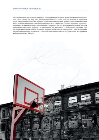 19
Свіжі психологічні дослідження показують, що попри нелюдські умови, діти мають величезний потен-
ціал життєстійкості (De Jong 2002, Fernando and Ferrari 2013, Jones 2013), що дозволяє їм вирости та
стати повноцінними індивідами всупереч отриманим психологічним травмам. Дослідники визначили
кілька захисних механізмів, найважливішими серед яких є ефективні стратегії подолання труднощів,
позитивна система переконань, здорові сімейні стосунки та дружба. У цьому контексті окреслюється
новий вимір навчального процесу – не лише знання, але й соціальна та психологічна підтримки. Про
те, що ритм навчання як певний щоденний ритуал дозволяє знайти точки опертя в умовах постійних
загроз і невизначеності зазначають у своїх спогадах і педагоги Боснії та Герцеговини, які пережили
війну на Балканах у 1992 році.
 