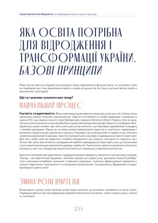 20
Гуманітарний план Маршалла: як перебудувати освіту, науку та культуру
ЯКА ОСВІТА ПОТРІБНА
ДЛЯ ВІДРОДЖЕННЯ І
ТРАНСФОРМАЦІЇ УКРАЇНИ.
БАЗОВІ ПРИНЦИПИ
Якщо під час війни на перший план виходить певна терапевтична функція освіти, то на момент, коли
ми перейдемо до стану відновлення країни з новою актуальністю постануть питання зв’язку освіти з
економікою і культурою.
Що тут важливо зазначити вже тепер?
НАВЧАЛЬНИЙ ПРОЦЕС
Гнучкість та адаптивність. Війна спричинила дуже відмінні умови для учнів шкіл, які у більш-менш
однакових умовах починали навчальний рік. Одні встигли виїхати зі своїми родинами і опинилися у
країнах ЄС, інші перемістилися із зони бойових дій у відносно безпечні області України. Але на жаль,
частина учнів опинилася в окупації або були примусово депортовані до рф. Наявність платформи «Все-
українська школа онлайн» дає змогу мати доступ до контенту, що відповідає державному стандарту
і типовим програмам. Однак це не може цілком компенсувати відсутність освітнього середовища і
дозволяє створити канву навчального процесу. Підходом, що може допомогти привести до спільного
знаменника різноманітні досвіди, через які проходять діти-школярі, є індивідуальна освітня траєкторія.
Для того, щоби саме так відбулося, потрібна методологія, яку зможуть опанувати як педагоги, так і
батьки. Це також має включати затверджений шаблон індивідуальної траєкторії учня, що покликаний
стати накопичувачем для навчального досвіду і здобутків. Таким чином, вдасться розв’язати питання як
мотивації учнів, так і конвертації результатів навчання, отриманих у відмінних контекстах.
Критично важливим для адаптивного індивідуалізованого формату навчання є тьюторський супровід.
Тьютор – це педагогічний працівник, який/яка працює на стороні учня: допомагає йому/їй розібра-
тися з власними потребами, сильними і слабкими сторонами, грамотно сформулювати пріоритети і
ув’язати персональні зацікавлення із очікуваними результатами, закладеними у Державний стандарт
відповідного рівня освіти.
ЗМІНА РОЛІ ВЧИТЕЛЯ
Вплив війни в цілому лише посилює вплив інших чинників, що впливали і впливають на зміну освіти.
Передусім йдеться про трансформацію моделей економічного розвитку, зміни на ринку праці і, звісно
ж, технології.
 