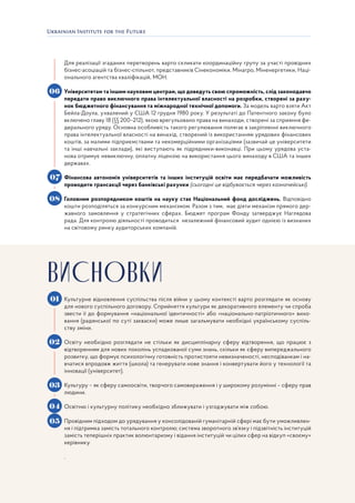 23
Для реалізації згаданих перетворень варто скликати координаційну групу за участі провідних
бізнес-асоціацій та бізнес-спільнот, представників Сінекономіки, Мінагро, Міненергетики, Наці-
онального агентства кваліфікацій, МОН.
Університетам та іншим науковим центрам, що доведуть свою спроможність, слід законодавчо
передати право виключного права інтелектуальної власності на розробки, створені за раху-
нок бюджетного фінансування та міжнародної технічної допомоги. За модель варто взяти Акт
Бейла-Доула, ухвалений у США 12 грудня 1980 року. У результаті до Патентного закону було
включено главу 18 (§§ 200–212), якою врегульовано права на винаходи, створені за сприяння фе-
дерального уряду. Основна особливість такого регулювання полягає в закріпленні виключного
права інтелектуальної власності на винахід, створений із використанням урядових фінансових
коштів, за малими підприємствами та некомерційними організаціями (зазвичай це університети
та інші навчальні заклади), які виступають як підрядники-виконавці. При цьому урядова уста-
нова отримує невиключну, оплатну ліцензію на використання цього винаходу в США та інших
державах.
Фінансова автономія університетів та інших інституцій освіти має передбачати можливість
проводити трансакції через банківські рахунки (сьогодні це відбувається через казначейські).
Головним розпорядником коштів на науку стає Національний фонд досліджень. Відповідно
кошти розподіляться за конкурсним механізмом. Разом з тим, має діяти механізм прямого дер-
жавного замовлення у стратегічних сферах. Бюджет програм Фонду затверджує Наглядова
рада. Для контролю діяльності проводиться незалежний фінансовий аудит однією із визнаних
на світовому ринку аудиторських компаній.
Культурне відновлення суспільства після війни у цьому контексті варто розглядати як основу
для нового суспільного договору. Сприйняття культури як декоративного елементу чи спроба
звести її до формування «національної ідентичності» або «національно-патріотичного» вихо-
вання (радянської по суті закваски) може лише загальмувати необхідні українському суспіль-
ству зміни.
Освіту необхідно розглядати не стільки як дисциплінарну сферу відтворення, що працює з
відтворенням для нових поколінь успадкованої суми знань, скільки як сферу випереджального
розвитку, що формує психологічну готовність протистояти невизначеності, несподіванкам і на-
вчатися впродовж життя (школа) та генерувати нове знання і конвертувати його у технології та
інновації (університет).
Культуру – як сферу самоосвіти, творчого самовираження і у широкому розумінні – сферу прав
людини.
Освітню і культурну політику необхідно зближувати і узгоджувати між собою.
Провідним підходом до урядування у консолідованій гуманітарній сфері має бути уможливлен-
ня і підтримка замість тотального контролю; система зворотного зв’язку і підзвітність інституцій
замість теперішніх практик волюнтаризму і відання інституцій чи цілих сфер на відкуп «своєму»
керівнику.
.
06
07
08
02
03
04
05
01
ВИСНОВКИ
 