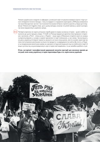 31
Чимало українських солдатів та офіцерів з учнівської лави готувалися воювати проти «підступ-
ного імперіалістичного Заходу», тому на кордоні зі справжнім агресором у 2014 році виявилося
так мало боєздатних частин і так психологічно важко їм було стріляти в росіян у перші дні інтер-
венції. Historia est magistrа vitae, що в цьому випадку означає: як дітей навчиш у школі сьогодні,
так вони керуватимуть країною завтра.
Четверта причина не надто успішних спроб довести права на власну історію – дуже слабке за-
лучення до цього процесу медіа. У США чи Польщі видаються десятки ілюстрованих історич-
них часописів, в Росії – кілька штук, в Україні – лише один («Локальна історія»), який не назвеш
суперпопулярним; у сусідів є окремі присвячені історії телеканали, у нас немає. Заслуговують
на увагу українські інтернет-проєкти, виниклі в останні кілька років, але й в онлайн-просторі ми
поки поступаємося росіянами за кількістю продукту та відвідуваністю сайтів. До того ж, в Украї-
ні за поодинокими винятками майже не навчають історичній журналістиці чи публічній історії. А
якщо суспільству не розповідатимуть про історію свої медійники, то це залюбки зроблять чужі.
Отже, застарілий і малоефективний державний механізм протидії цим викликам призвів до
ситуації, коли знову українську історію переповідає будь-хто, окрім власне українців.
04
 