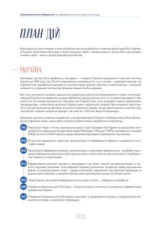 32
Гуманітарний план Маршалла: як перебудувати освіту, науку та культуру
ПЛАН ДІЙ
Відповідно до трьох площин, в яких розгортається антиукраїнська історична пропаганда Росії, відпові-
ді України також мають бути дані у трьох площинах. Деякі з заходів можуть і мусять бути організовані
негайно, деякі – лише у довгостроковій перспективі.
УКРАЇНА
Найперше, що має бути зроблене у цій царині – створена Стратегія державної історичної політики
України до 2041 року (до 50-ліття відновлення незалежності), а на її основі – урядовий план дій. Ця
Стратегія має передбачати відповіді на зазначені вище загрози і виклики, а найголовніше – скасувати
залежність історичної політики від прізвища першої особи в державі.
Без чітко визначеної наперед і однозначно україноцентричної (не проросійської та навіть не малоро-
сійської) Стратегії ми приречені завжди відбиватися від російських атак на «історичному фронті» без
шансів на системний контрнаступ. Центром цієї Стратегії має стати розробка нового українського
гранднаративу – осмислення минулого України саме з українських позицій. При укладанні такої стра-
тегії слід прислухатися до фахівців, які кажуть неприємну правду, ніж до орієнтованих на кон’юнктуру
«експертів»: жодних «українців-арійців», так само як і «10,5 млн жертв Голодомору».
Зрозуміло, що для створення справжньої, а не декларативної Стратегії необхідне масштабне обгово-
рення у фахових колах, однак деякі напрямки роботи можна передбачити заздалегідь.
Перезапуск Ради з питань національної єдності при Президентові України як дискусійно-ком-
промісного майданчика між органами влади (Президент, Мінкульт, УІНП), науковими установами
(НІСД, інститути НАНУ, виші) та представниками відповідних громадських організацій.
Остаточне завершення «вуличної» декомунізації та переведення її фокусу на радянські інсти-
туційні норми.
Законодавче оформлення процесу деколонізації за прикладом декомунізації – розробка прин-
ципів позбавлення публічного простору від певних пам’ятників та назв, пов’язаних із перебуван-
ням України у складі імперій.
Реформування шкільних програм у відповідності до нових законів про деколонізацію та но-
вітніх наукових досягнень. Слід віддавати перевагу розумінню тенденцій перед заучуванням
фактів, а соціокультурній історії – перед політичною; відмовитися від героїзації державців за
радянськими зразками, а приділяти більше уваги громадським діячам та інтелектуалам.
«Гуманітарна» люстрація колабораціоністів у науці та освіті – заборона на професію.
Створення Національного Пантеону – місця останнього спочинку та меморіалу найвидатніших
провідників України.
Створення Національного військового цвинтаря та продовження процесу упорядкування вій-
ськових секторів на звичайних кладовищах.
01
02
03
04
05
06
07
 