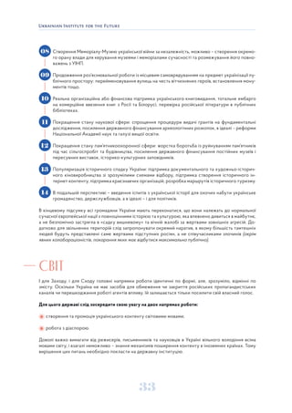 33
Створення Меморіалу-Музею української війни за незалежність, можливо – створення окремо-
го орану влади для керування музеями і меморіалами сучасності та розмежування його повно-
важень з УІНП.
Продовження роз’яснювальної роботи із місцевим самоврядуванням на предмет українізації пу-
блічного простору: перейменовування вулиць на честь вітчизняних героїв, встановлення мону-
ментів тощо.
Реальна організаційна або фінансова підтримка українського книговидання, тотальне ембарго
на комерційне ввезення книг з Росії та Білорусі, перевірка російської літератури в публічних
бібліотеках.
Покращення стану наукової сфери: спрощення процедури видачі грантів на фундаментальні
дослідження, посилення державного фінансування археологічних розкопок, в ідеалі – реформи
Національної Академії наук та галузі вищої освіти.
Покращення стану пам’ятникоохоронної сфери: жорстка боротьба із руйнуванням пам’ятників
під час сільгоспробіт та будівництва, посилення державного фінансування постійних музеїв і
пересувних виставок, історико-культурних заповідників.
Популяризація історичного спадку України: підтримка документального та художньо-історич-
ного кіновиробництва зі зрозумілими схемами відбору, підтримка створення історичного ін-
тернет-контенту, підтримка краєзнавчих організацій, розробка маршрутів історичного туризму.
В подальшій перспективі – введення іспитів з української історії для охочих набути українське
громадянство, держслужбовців, а в ідеалі – і для політиків.
В кінцевому підсумку всі громадяни України мають переконатися, що вони належать до нормальної
сучасної європейської нації з повноцінними історією та культурою, яка впевнено дивиться в майбутнє,
а не безпомічно застрягла в «садку вишневому» та вічній жалобі за жертвами зовнішніх агресій. До-
датково для звільнених територій слід запропонувати окремий наратив, в якому більшість тамтешніх
людей будуть представлені саме жертвами підступних росіян, а не співучасниками злочинів (окрім
явних колабораціоністів, покарання яких має відбутися максимально публічно).
СВІТ
І для Заходу, і для Сходу головні напрямки роботи ідентичні по формі, але, зрозуміло, відмінні по
змісту. Оскільки Україна не має засобів для обмеження чи закриття російських пропагандистських
каналів чи перешкоджання роботі агентів впливу, їй залишається тільки посилити свій власний голос.
Для цього державі слід зосередити свою увагу на двох напрямах роботи:
створення та промоція українського контенту світовими мовами;
робота з діаспорою.
Доволі важко вимагати від режисерів, письменників та науковців в Україні вільного володіння всіма
мовами світу, і взагалі неможливо – знання механізмів поширення контенту в іноземних країнах. Тому
вирішення цих питань необхідно покласти на державну інституцію.
08
09
10
11
12
13
14
 