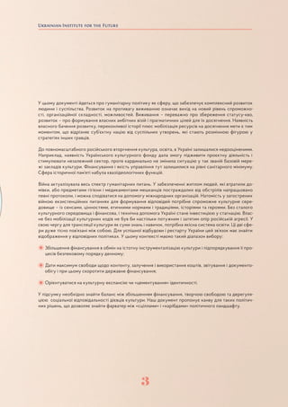 3
У цьому документі йдеться про гуманітарну політику як сферу, що забезпечує комплексний розвиток
людини і суспільства. Розвиток на противагу виживанню означає вихід на новий рівень спроможно-
сті, організаційної складності, можливостей. Виживання – переважно про збереження статусу-кво,
розвиток – про формування власних амбітних візій і прагматичних цілей для їх досягнення. Наявність
власного бачення розвитку, переконливої історії плюс мобілізація ресурсів на досягнення мети є тим
моментом, що відрізняє суб’єктну націю від суспільних утворень, які стають розмінною фігурою у
стратегіях інших гравців.
До повномасштабного російського вторгнення культура, освіта, в Україні залишалися недооціненими.
Наприклад, наявність Українського культурного фонду дала змогу підживити проєктну діяльність і
стимулювати незалежний сектор, проте кардинально не змінила ситуацію у так званій базовій мере-
жі закладів культури. Фінансування і якість управління тут залишилися на рівні санітарного мінімуму.
Сфера історичної пам’яті набула квазіідеологічних функцій.
Війна актуалізувала весь спектр гуманітарних питань. У забезпеченні житлом людей, які втратили до-
мівки, або предметами гігієни і медикаментами мешканців постраждалих від обстрілів напрацьовано
певні протоколи, і можна сподіватися на допомогу міжнародних організацій. Натомість у загострених
війною екзистенційних питаннях для формування відповідей потрібне спроможне культурне сере-
довище – із сенсами, цінностями, етичними нормами і традиціями, історіями та героями. Без сталого
культурного середовища і фінансова, і технічна допомога Україні стане інвестицією у стагнацію. Влас-
не без мобілізації культурних кодів не був би настільки потужним і затятим опір російській агресії. У
свою чергу для трансляції культури як суми знань і навичок, потрібна якісна система освіти. Ці дві сфе-
ри дуже тісно пов’язані між собою. Для успішної відбудови і рестарту України цей зв’язок має знайти
відображення у відповідних політиках. У цьому контексті маємо такий діапазон вибору:
Збільшення фінансування в обмін на істотну інструменталізацію культури і підпорядкування її про-
цесів безпековому порядку денному;
Дати максимум свободи щодо контенту, залучення і використання коштів, звітування і документо-
обігу і при цьому скоротити державне фінансування;
Орієнтуватися на культурну експансію чи «цементування» ідентичності.
У підсумку необхідно знайти баланс між збільшенням фінансування, творчою свободою та дерегуля-
цією соціальної відповідальності дієвців культури. Наш документ пропонує канву для таких політич-
них рішень, що дозволяє знайти фарватер між «сціллами» і «харібдами» політичного ландшафту.
3
 