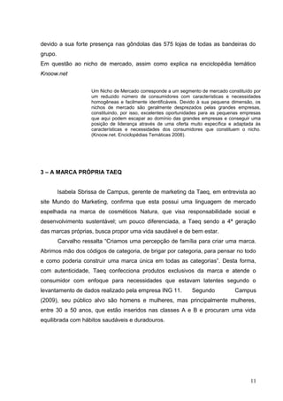 devido a sua forte presença nas gôndolas das 575 lojas de todas as bandeiras do
grupo.
Em questão ao nicho de mercado, assim como explica na enciclopédia temático
Knoow.net
3 – A MARCA PRÓPRIA TAEQ
Isabela Sbrissa de Campus, gerente de marketing da Taeq, em entrevista ao
site Mundo do Marketing, confirma que esta possui uma linguagem de mercado
espelhada na marca de cosméticos Natura, que visa responsabilidade social e
desenvolvimento sustentável; um pouco diferenciada, a Taeq sendo a 4ª geração
das marcas próprias, busca propor uma vida saudável e de bem estar.
Carvalho ressalta “Criamos uma percepção de família para criar uma marca.
Abrimos mão dos códigos de categoria, de brigar por categoria, para pensar no todo
e como poderia construir uma marca única em todas as categorias”. Desta forma,
com autenticidade, Taeq confecciona produtos exclusivos da marca e atende o
consumidor com enfoque para necessidades que estavam latentes segundo o
levantamento de dados realizado pela empresa ING 11. Segundo Campus
(2009), seu público alvo são homens e mulheres, mas principalmente mulheres,
entre 30 a 50 anos, que estão inseridos nas classes A e B e procuram uma vida
equilibrada com hábitos saudáveis e duradouros.
11
Um Nicho de Mercado corresponde a um segmento de mercado constituído por
um reduzido número de consumidores com características e necessidades
homogêneas e facilmente identificáveis. Devido à sua pequena dimensão, os
nichos de mercado são geralmente desprezados pelas grandes empresas,
constituindo, por isso, excelentes oportunidades para as pequenas empresas
que aqui podem escapar ao domínio das grandes empresas e conseguir uma
posição de liderança através de uma oferta muito específica e adaptada às
características e necessidades dos consumidores que constituem o nicho.
(Knoow.net. Enciclopédias Temáticas 2008).
 
