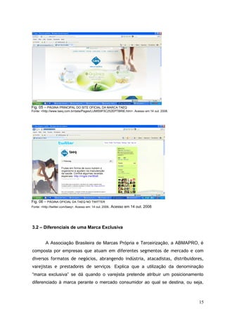 Fig. 05 – PÁGINA PRINCIPAL DO SITE OFICIAL DA MARCA TAEQ
Fonte: <http://www.taeq.com.br/data/Pages/LUMIS9F5C252EPTBRIE.htm>. Acesso em:14 out. 2008.
Fig. 06 – PÁGINA OFICIAL DA TAEQ NO TWITTER
Fonte: <http://twitter.com/taeq>. Acesso em: 14 out. 2008. Acesso em 14 out. 2008
3.2 – Diferenciais de uma Marca Exclusiva
A Associação Brasileira de Marcas Própria e Terceirização, a ABMAPRO, é
composta por empresas que atuam em diferentes segmentos de mercado e com
diversos formatos de negócios, abrangendo indústria, atacadistas, distribuidores,
varejistas e prestadores de serviços. Explica que a utilização da denominação
“marca exclusiva” se dá quando o varejista pretende atribuir um posicionamento
diferenciado à marca perante o mercado consumidor ao qual se destina, ou seja,
15
 