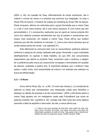(2004. p. 49), em questão da Taeq, diferentemente de outras submarcas, não é
notável o vínculo da marca e a empresa que promove sua integração, no caso o
Grupo Pão de Açúcar. A diretora de criação de marketing do Grupo Pão de Açúcar,
Paula Junqueira, afirmou em entrevista para o grupo Humanitás que a marca Taeq
“[...] não é uma marca própria, ela é uma marca exclusiva. É uma marca que tem
personalidade [...]” e acrescentou explicando que em geral as marcas próprias têm
como foco elaborar produtos semelhantes aos que já existem e comerciá-las com
preços mais acessíveis; em relação à marca Taeq, Paula afirma que existem
produtos que não têm similares no mercado. “[...] ela é uma marca exclusiva que só
vende nesses pontos de venda.” (ver apêndice 01).
Este diferencial se comunica bem com os consumidores; podemos observar
conforme a pesquisa de campo realizada pelo grupo Humanitás a qual é abordada
detalhadamente no capítulo 4 deste trabalho, de que 25% dos consumidores
responderam que dentre os produtos Taeq, consomem mais o isotônico, e alegam
ter a preferência pela marca por proporcionar inovações e diversidades em questão
de sabores, qualidade e público alvo. É importante destacar que o isotônico Taeq
possui o sabor lichia, uma exclusividade da marca e um exemplo dos esforços na
busca da diferenciação.
3.2.1 – O Nome
Como afirma Perez (Op. cit., p.48), “O nome das marcas [...] é constituída de
palavras ou letras que compreendem uma designação usada para identificar e
distinguir as ofertas da empresa e as dos concorrentes.” (2004, p.48) Sendo assim a
marca Taeq apostou em um neologismo criado pela FutureBrand que reúne as
palavras orientais “tao”, equilíbrio e “eki”, energia vital. Este nome tem como objetivo
transmitir a idéia de equilíbrio e bem-estar. No site, a marca afirma que
18
[...] Taeq é uma nova proposta de viver bem, para cuidar de você e de
tudo o que o envolve: seu corpo, sua mente, sua casa e sua alma. Da
alimentação saudável ao estilo de vida, Taeq ajuda você a transformar
hábitos da rotina em pequenos rituais. (TAEQ. Dúvidas. 2009)
 