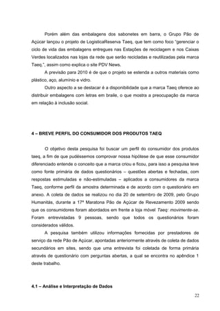 Porém além das embalagens dos sabonetes em barra, o Grupo Pão de
Açúcar lançou o projeto de LogisticaReserva Taeq, que tem como foco “gerenciar o
ciclo de vida das embalagens entregues nas Estações de reciclagem e nos Caixas
Verdes localizados nas lojas da rede que serão recicladas e reutilizadas pela marca
Taeq.”, assim como explica o site PDV News.
A previsão para 2010 é de que o projeto se estenda a outros materiais como
plástico, aço, alumínio e vidro.
Outro aspecto a se destacar é a disponibilidade que a marca Taeq oferece ao
distribuir embalagens com letras em braile, o que mostra a preocupação da marca
em relação à inclusão social.
4 – BREVE PERFIL DO CONSUMIDOR DOS PRODUTOS TAEQ
O objetivo desta pesquisa foi buscar um perfil do consumidor dos produtos
taeq, a fim de que pudéssemos comprovar nossa hipótese de que esse consumidor
diferenciado entende o conceito que a marca criou e ficou, para isso a pesquisa teve
como fonte primária de dados questionários – questões abertas e fechadas, com
respostas estimuladas e não-estimuladas – aplicados a consumidores da marca
Taeq, conforme perfil da amostra determinada e de acordo com o questionário em
anexo. A coleta de dados se realizou no dia 20 de setembro de 2009, pelo Grupo
Humanitás, durante a 17ª Maratona Pão de Açúcar de Revezamento 2009 sendo
que os consumidores foram abordados em frente a loja móvel Taeq: movimente-se.
Foram entrevistadas 9 pessoas, sendo que todos os questionários foram
considerados válidos.
A pesquisa também utilizou informações fornecidas por prestadores de
serviço da rede Pão de Açúcar, apontadas anteriormente através de coleta de dados
secundários em sites, sendo que uma entrevista foi coletada de forma primária
através de questionário com perguntas abertas, a qual se encontra no apêndice 1
deste trabalho.
4.1 – Análise e Interpretação de Dados
22
 