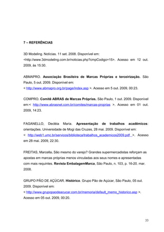 7 – REFERÊNCIAS
3D Modeling. Notícias. 11 set. 2008. Disponível em:
<http://www.3dmodeling.com.br/noticias.php?cmpCodigo=15>. Acesso em 12 out.
2009, às 15:30.
ABMAPRO. Associação Brasileira de Marcas Próprias e terceirização. São
Paulo, 5 out. 2009. Disponível em:
< http://www.abmapro.org.br/page/index.asp >. Acesso em 5 out. 2009, 00:23.
COMPRO. Comitê ABRAS de Marcas Próprias. São Paulo, 1 out. 2009. Disponível
em:< http://www.abrasnet.com.br/comites/marcas-proprias >. Acesso em 01 out.
2009, 14:23.
FAGANELLO, Decléia Maria. Apresentação de trabalhos acadêmicos:
orientações. Universidade de Mogi das Cruzes, 28 mai. 2009. Disponível em:
< http://web1.umc.br/servicos/biblioteca/trabalhos_academicos2009.pdf >. Acesso
em 28 mai. 2009, 22:30.
FREITAS, Marcella. São mesmo do varejo? Grandes supermercadistas reforçam as
apostas em marcas próprias menos vinculadas aos seus nomes e apresentadas
com mais requintes. Revista EmbalagemMarca, São Paulo, n. 103, p. 16-20. mar.
2008.
GRUPO PÃO DE AÇÚCAR. Histórico. Grupo Pão de Açúcar, São Paulo, 05 out.
2009. Disponível em:
< http://www.grupopaodeacucar.com.br/memoria/default_memo_historico.asp >.
Acesso em 05 out. 2009, 00:20.
33
 
