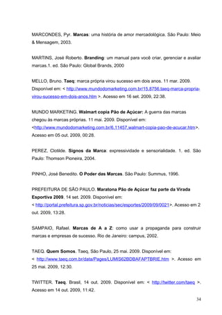MARCONDES, Pyr. Marcas: uma história de amor mercadológica. São Paulo: Meio
& Mensagem, 2003.
MARTINS, José Roberto. Branding: um manual para você criar, gerenciar e avaliar
marcas.1. ed. São Paulo: Global Brands, 2000
MELLO, Bruno. Taeq: marca própria virou sucesso em dois anos. 11 mar. 2009.
Disponível em: < http://www.mundodomarketing.com.br/15,8756,taeq-marca-propria-
virou-sucesso-em-dois-anos.htm >. Acesso em 16 set. 2009, 22:38.
MUNDO MARKETING. Walmart copia Pão de Açúcar: A guerra das marcas
chegou às marcas próprias. 11 mai. 2009. Disponível em:
<http://www.mundodomarketing.com.br/6,11457,walmart-copia-pao-de-acucar.htm>.
Acesso em 05 out. 2009, 00:28.
PEREZ, Clotilde. Signos da Marca: expressividade e sensorialidade. 1. ed. São
Paulo: Thomson Pioneira, 2004.
PINHO, José Benedito. O Poder das Marcas. São Paulo: Summus, 1996.
PREFEITURA DE SÃO PAULO. Maratona Pão de Açúcar faz parte da Virada
Esportiva 2009. 14 set. 2009. Disponível em:
< http://portal.prefeitura.sp.gov.br/noticias/sec/esportes/2009/09/0021>. Acesso em 2
out. 2009, 13:28.
SAMPAIO, Rafael. Marcas de A a Z: como usar a propaganda para construir
marcas e empresas de sucesso. Rio de Janeiro: campus, 2002.
TAEQ. Quem Somos. Taeq, São Paulo, 25 mai. 2009. Disponível em:
< http://www.taeq.com.br/data/Pages/LUMIS62BDBAFAPTBRIE.htm >. Acesso em
25 mai. 2009, 12:30.
TWITTER. Taeq. Brasil, 14 out. 2009. Disponível em: < http://twitter.com/taeq >.
Acesso em 14 out. 2009, 11:42.
34
 