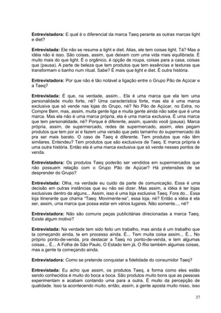 Entrevistadora: E qual é o diferencial da marca Taeq perante as outras marcas light
e diet?
Entrevistada: Ele não se resume a light e diet. Alias, ele tem coisas light. Tá? Mas a
idéia não é isso. São coisas, assim, que deixam com uma vida mais equilibrada. É
muito mais do que light. É o orgânico, é opção de roupa, coisas para a casa, coisas
que (pausa). A parte de beleza que tem produtos que tem essências e texturas que
transformam o banho num ritual. Sabe? É mais que light e diet. É outra história.
Entrevistadora: Por que não é tão notável a ligação entre o Grupo Pão de Açúcar e
a Taeq?
Entrevistada: É que, na verdade, assim... Ela é uma marca que ela tem uma
personalidade muito forte, né? Uma característica forte, mas ela é uma marca
exclusiva que só vende nas lojas do Grupo, né? No Pão de Açúcar, no Extra, no
Compre Bem, mas, assim, muita gente liga e muita gente ainda não sabe que é uma
marca. Mas ela não é uma marca própria, ela é uma marca exclusiva. É uma marca
que tem personalidade, né? Porque é diferente, assim, quando você (pausa). Marca
própria, assim, de supermercado, redes de supermercado, assim, eles pegam
produtos que tem por aí e fazem uma versão que pelo tamanho do supermercado dá
pra ser mais barato. O caso de Taeq é diferente. Tem produtos que não têm
similares. Entendeu? Tem produtos que são exclusivos de Taeq. E marca própria é
uma outra história. Então ela é uma marca exclusiva que só vende nesses pontos de
venda.
Entrevistadora: Os produtos Taeq poderão ser vendidos em supermercados que
não possuem relação com o Grupo Pão de Açúcar? Há pretensões de se
desprender do Grupo?
Entrevistada: Olha, na verdade eu cuido da parte de comunicação. Essa é uma
decisão em outras instâncias que eu não sei dizer. Mas assim, a idéia é ter lojas
exclusivas dentro de alguns... Assim, isso é uma loja exclusiva Taeq. Fora do... Essa
loja itinerante que chama “Taeq: Movimente-se”, essa loja, né? Então a idéia é ela
ser, assim, uma marca que possa estar em vários lugares. Não somente..., né?
Entrevistadora: Não são comuns peças publicitárias direcionadas a marca Taeq.
Existe algum motivo?
Entrevistada: Na verdade tem sido feito um trabalho, mas ainda é um trabalho que
ta começando ainda, ta em processo ainda. É... Tem muita coisa assim... É... No
próprio ponto-de-venda, pra destacar a Taeq no ponto-de-venda, e tem algumas
coisas... É... A Folha de São Paulo, O Estado tem já, O Rio também algumas coisas,
mas a gente ta começando ainda.
Entrevistadora: Como se pretende conquistar a fidelidade do consumidor Taeq?
Entrevistada: Eu acho que assim, os produtos Taeq, a forma como eles estão
sendo conhecidos é muito do boca a boca. São produtos muito bons que as pessoas
experimentam e acabam contando uma para a outra. É muito da percepção de
qualidade. Isso ta acontecendo muito, então, assim, a gente aposta muito nisso, isso
37
 