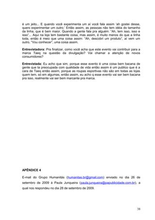 é um jeito... E quando você experimenta um aí você fala assim ‘ah gostei desse,
quero experimentar um outro.’ Então assim, as pessoas não tem idéia do tamanho
da linha, que é bem maior. Quando a gente fala pra alguém: “Ah, tem isso, isso e
isso”... Aqui na loja tem bastante coisa, mas assim, é muito menos do que a linha
toda, então é meio que uma coisa assim: “Ah, descobri um produto”, aí vem um
outro, “Vou conhecer”, uma coisa assim.
Entrevistadora: Pra finalizar, como você acha que este evento vai contribuir para a
marca Taeq na questão da divulgação? Vai chamar a atenção de novos
consumidores?
Entrevistada: Eu acho que sim, porque esse evento é uma coisa bem bacana de
gente que ta preocupada com qualidade de vida então assim é um publico que é a
cara de Taeq então assim, porque as roupas esportivas não são em todas as lojas
quem tem, só em algumas, então assim, eu acho q esse evento vai ser bem bacana
pra isso, realmente vai ser bem marcante pra marca.
APÊNDICE 4
E-mail do Grupo Humanitás (humanitas.br@gmail.com) enviado no dia 26 de
setembro de 2009 à Paula Junqueira (paula.junqueira@papublicidade.com.br), a
qual nos respondeu no dia 28 de setembro de 2009.
38
 