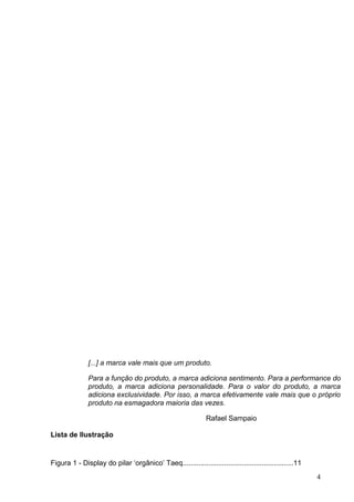 Lista de Ilustração
Figura 1 - Display do pilar ‘orgânico’ Taeq........................................................11
4
[...] a marca vale mais que um produto.
Para a função do produto, a marca adiciona sentimento. Para a performance do
produto, a marca adiciona personalidade. Para o valor do produto, a marca
adiciona exclusividade. Por isso, a marca efetivamente vale mais que o próprio
produto na esmagadora maioria das vezes.
Rafael Sampaio
 