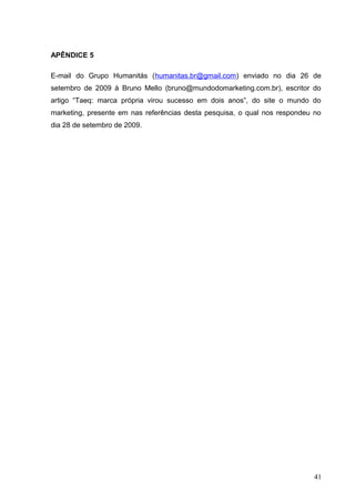 APÊNDICE 5
E-mail do Grupo Humanitás (humanitas.br@gmail.com) enviado no dia 26 de
setembro de 2009 à Bruno Mello (bruno@mundodomarketing.com.br), escritor do
artigo “Taeq: marca própria virou sucesso em dois anos”, do site o mundo do
marketing, presente em nas referências desta pesquisa, o qual nos respondeu no
dia 28 de setembro de 2009.
41
 