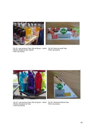 Fig. 07 - Loja exclusiva Taeq. Pão de Açúcar – Jardim
Paulista. Squeezes da Taeq.
Fonte: das autoras.
Fig. 08 - Sanduíche Natural Taeq.
Fonte: das autoras.
Fig. 05 - Loja exclusiva Taeq. Pão de Açúcar – Jardim
Paulista. Display do pilar ‘esporte’.
Fonte: das autoras.
Fig. 06 - Barra de cereal Taeq
Fonte: das autoras.
44
 