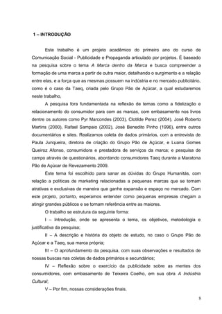 1 – INTRODUÇÃO
Este trabalho é um projeto acadêmico do primeiro ano do curso de
Comunicação Social - Publicidade e Propaganda articulado por projetos. É baseado
na pesquisa sobre o tema A Marca dentro da Marca e busca compreender a
formação de uma marca a partir de outra maior, detalhando o surgimento e a relação
entre elas, e a força que as mesmas possuem na indústria e no mercado publicitário,
como é o caso da Taeq, criada pelo Grupo Pão de Açúcar, a qual estudaremos
neste trabalho,
A pesquisa fora fundamentada na reflexão de temas como a fidelização e
relacionamento do consumidor para com as marcas, com embasamento nos livros
dentre os autores como Pyr Marcondes (2003), Clotilde Perez (2004), José Roberto
Martins (2000), Rafael Sampaio (2002), José Benedito Pinho (1996), entre outros
documentários e sites. Realizamos coleta de dados primários, com a entrevista de
Paula Junqueira, diretora de criação do Grupo Pão de Açúcar, e Luana Gomes
Queiroz Afonso, consumidora e prestadora de serviços da marca; e pesquisa de
campo através de questionários, abordando consumidores Taeq durante a Maratona
Pão de Açúcar de Revezamento 2009.
Este tema foi escolhido para sanar as dúvidas do Grupo Humanitás, com
relação a políticas de marketing relacionadas a pequenas marcas que se tornam
atrativas e exclusivas de maneira que ganhe expansão e espaço no mercado. Com
este projeto, portanto, esperamos entender como pequenas empresas chegam a
atingir grandes públicos e se tornam referência entre as maiores.
O trabalho se estrutura da seguinte forma:
I – Introdução, onde se apresenta o tema, os objetivos, metodologia e
justificativa da pesquisa;
II – A descrição e história do objeto de estudo, no caso o Grupo Pão de
Açúcar e a Taeq, sua marca própria;
III – O aprofundamento da pesquisa, com suas observações e resultados de
nossas buscas nas coletas de dados primários e secundários;
IV – Reflexão sobre o exercício da publicidade sobre as mentes dos
consumidores, com embasamento de Teixeira Coelho, em sua obra A Indústria
Cultural;
V – Por fim, nossas considerações finais.
8
 