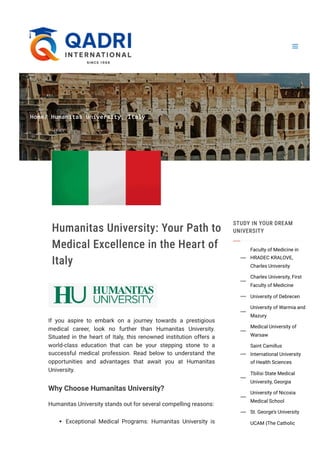 Home/ Humanitas University, Italy
Humanitas University: Your Path to
Medical Excellence in the Heart of
Italy
If you aspire to embark on a journey towards a prestigious
medical career, look no further than Humanitas University.
Situated in the heart of Italy, this renowned institution offers a
world-class education that can be your stepping stone to a
successful medical profession. Read below to understand the
opportunities and advantages that await you at Humanitas
University.
Why Choose Humanitas University?
Humanitas University stands out for several compelling reasons:
Exceptional Medical Programs: Humanitas University is
STUDY IN YOUR DREAM
UNIVERSITY
Faculty of Medicine in
HRADEC KRALOVE,
Charles University

Charles University, First
Faculty of Medicine

University of Debrecen

University of Warmia and
Mazury

Medical University of
Warsaw

Saint Camillus
International University
of Health Sciences

Tbilisi State Medical
University, Georgia

University of Nicosia
Medical School

St. George’s University

UCAM (The Catholic
 