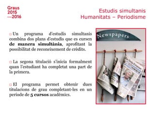 Estudis simultanis
Humanitats – Periodisme
□ Un programa d’estudis simultanis
combina dos plans d’estudis que es cursen
de manera simultània, aprofitant la
possibilitat de reconeixement de crèdits.
□ La segona titulació s’inicia formalment
quan l’estudiant ha completat una part de
la primera.
□ El programa permet obtenir dues
titulacions de grau completant-les en un
període de 5 cursos acadèmics.
 